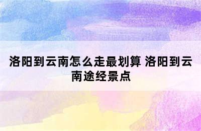 洛阳到云南怎么走最划算 洛阳到云南途经景点